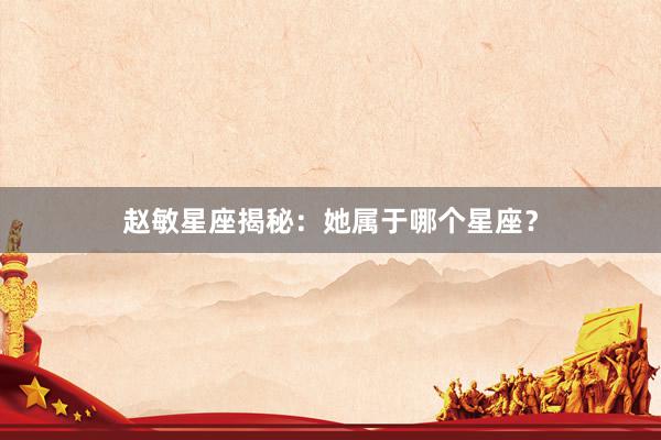 赵敏星座揭秘：她属于哪个星座？