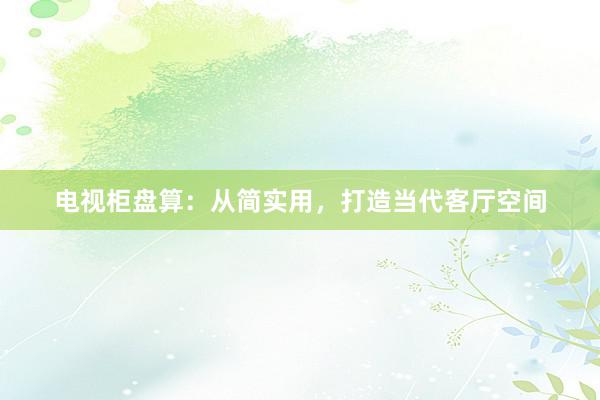 电视柜盘算：从简实用，打造当代客厅空间